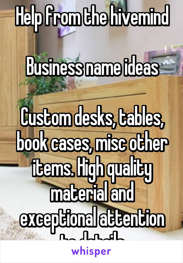 Help from the hivemind

Business name ideas

Custom desks, tables, book cases, misc other items. High quality material and exceptional attention to details