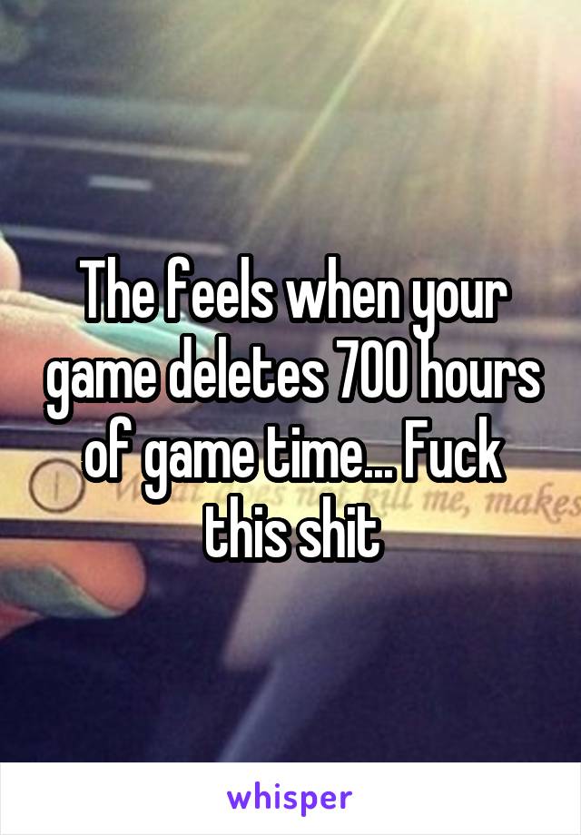 The feels when your game deletes 700 hours of game time... Fuck this shit