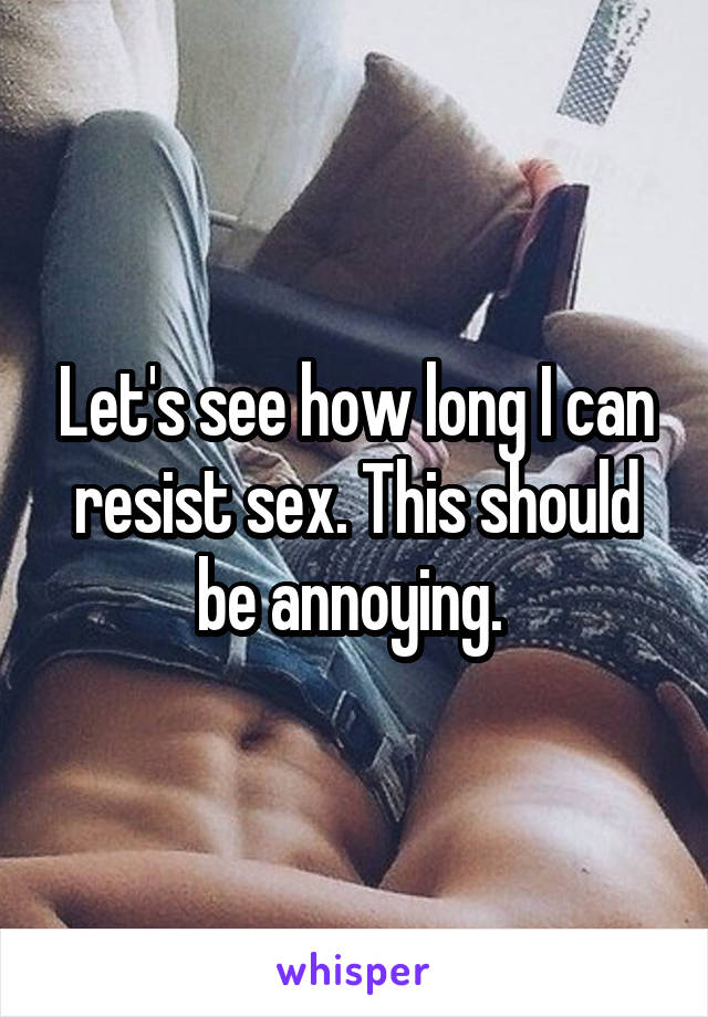 Let's see how long I can resist sex. This should be annoying. 