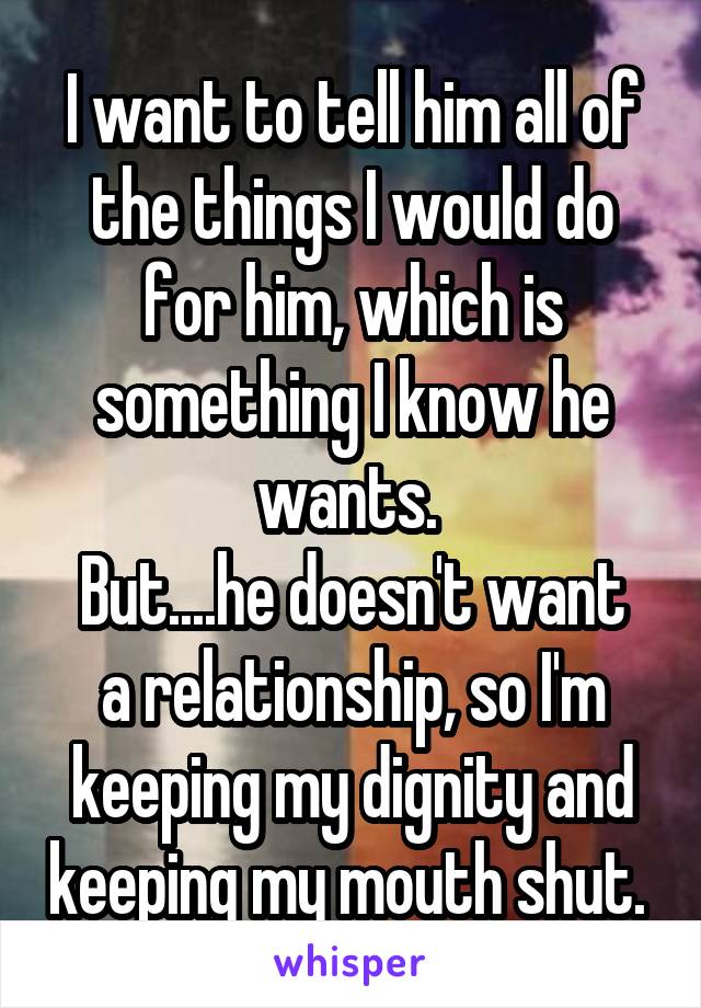 I want to tell him all of the things I would do for him, which is something I know he wants. 
But....he doesn't want a relationship, so I'm keeping my dignity and keeping my mouth shut. 