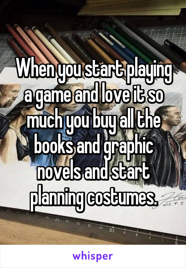 When you start playing a game and love it so much you buy all the books and graphic novels and start planning costumes.