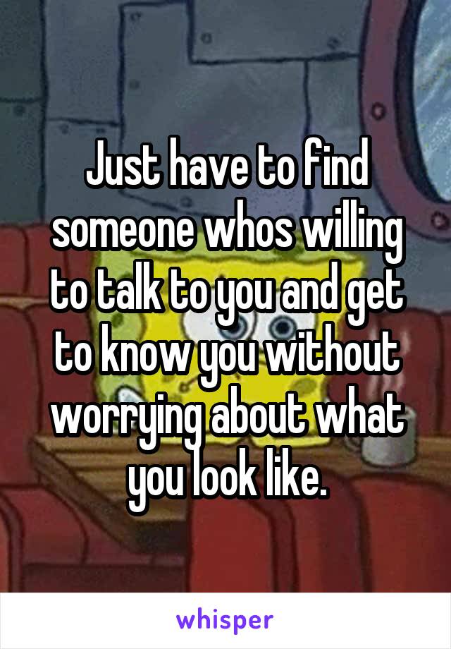 Just have to find someone whos willing to talk to you and get to know you without worrying about what you look like.