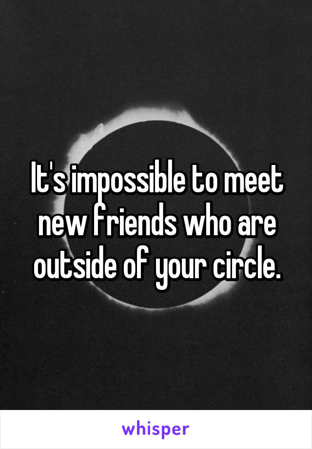 It's impossible to meet new friends who are outside of your circle.