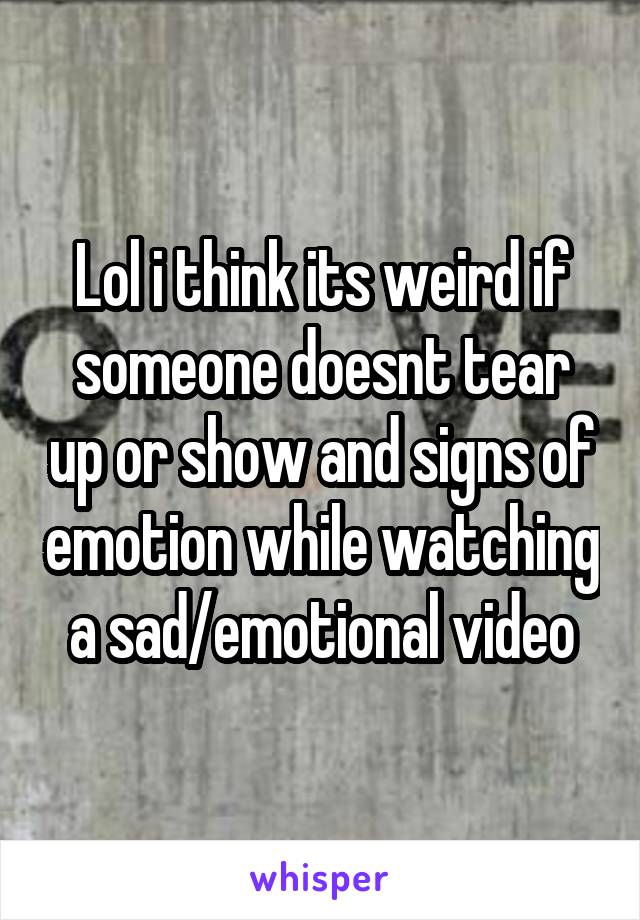 Lol i think its weird if someone doesnt tear up or show and signs of emotion while watching a sad/emotional video