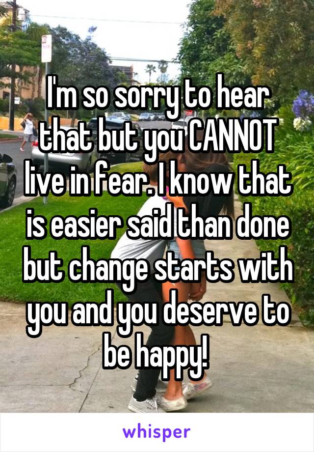 I'm so sorry to hear that but you CANNOT live in fear. I know that is easier said than done but change starts with you and you deserve to be happy! 