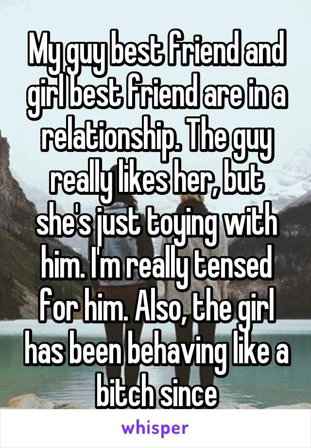 My guy best friend and girl best friend are in a relationship. The guy really likes her, but she's just toying with him. I'm really tensed for him. Also, the girl has been behaving like a bitch since