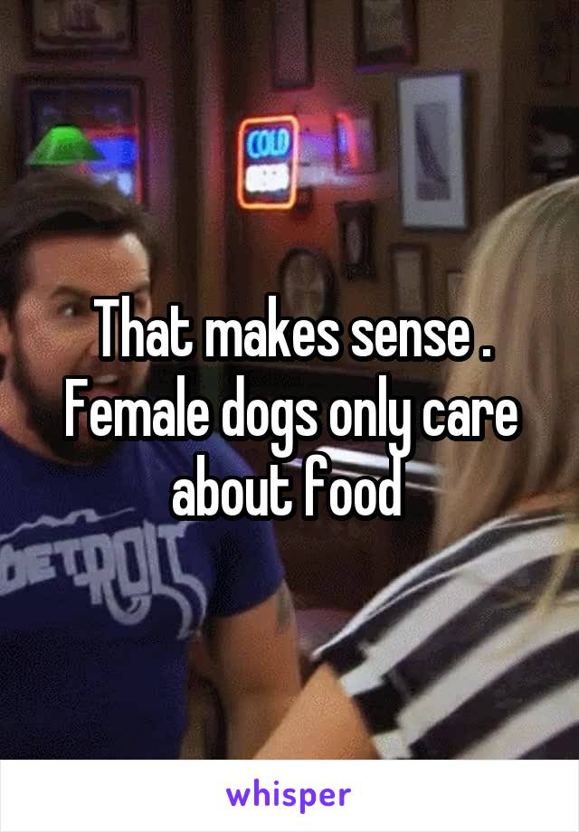 That makes sense . Female dogs only care about food 
