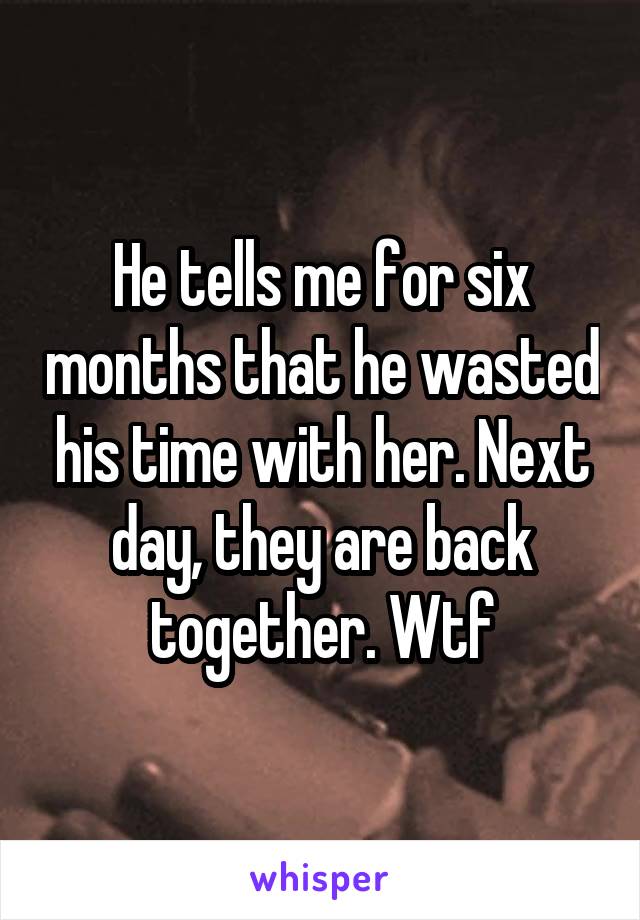 He tells me for six months that he wasted his time with her. Next day, they are back together. Wtf