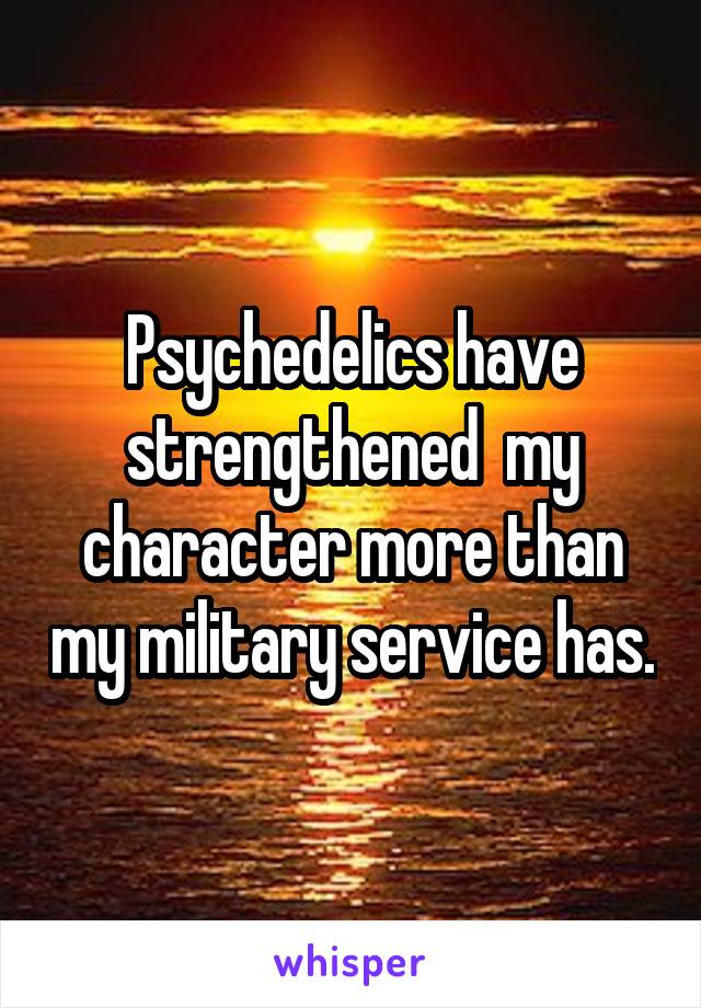 Psychedelics have strengthened  my character more than my military service has.