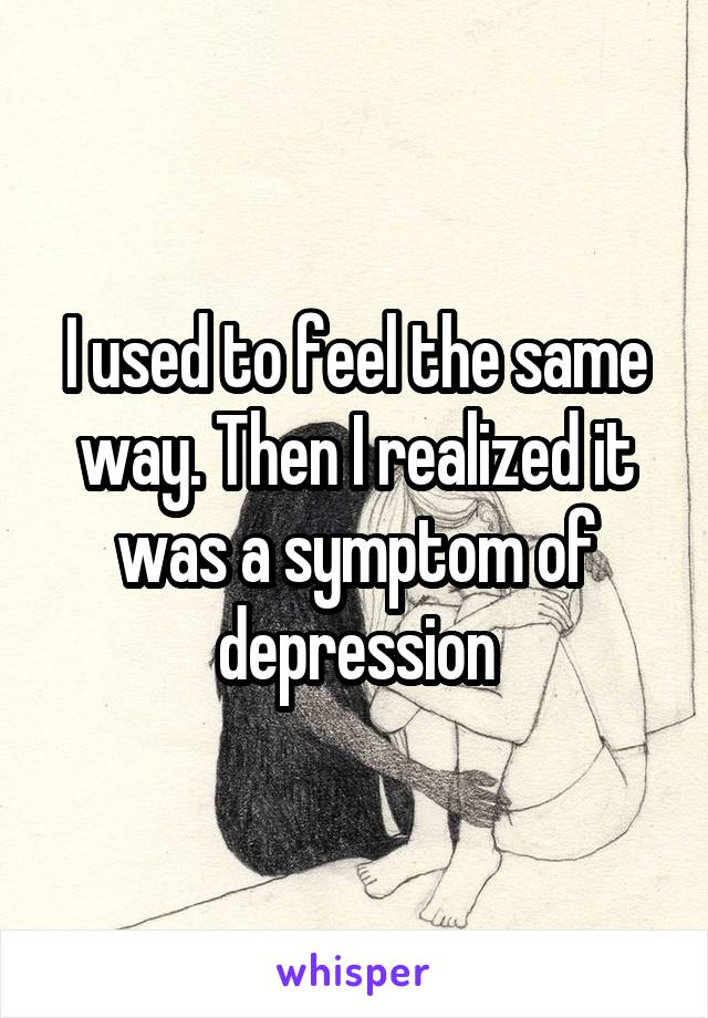 I used to feel the same way. Then I realized it was a symptom of depression