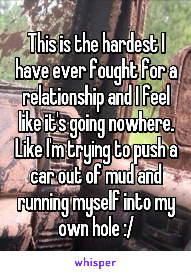 This is the hardest I have ever fought for a relationship and I feel like it's going nowhere. Like I'm trying to push a car out of mud and running myself into my own hole :/