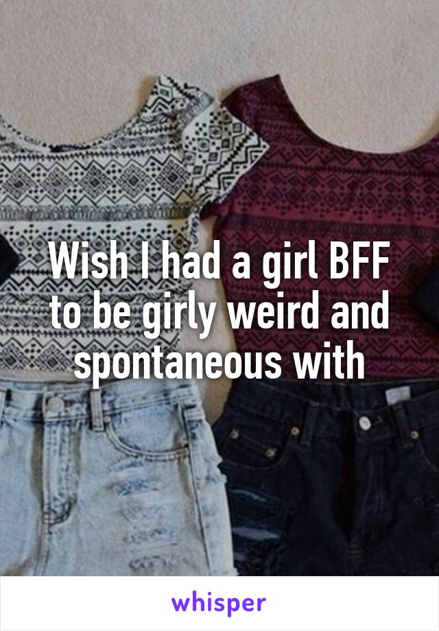 Wish I had a girl BFF to be girly weird and spontaneous with