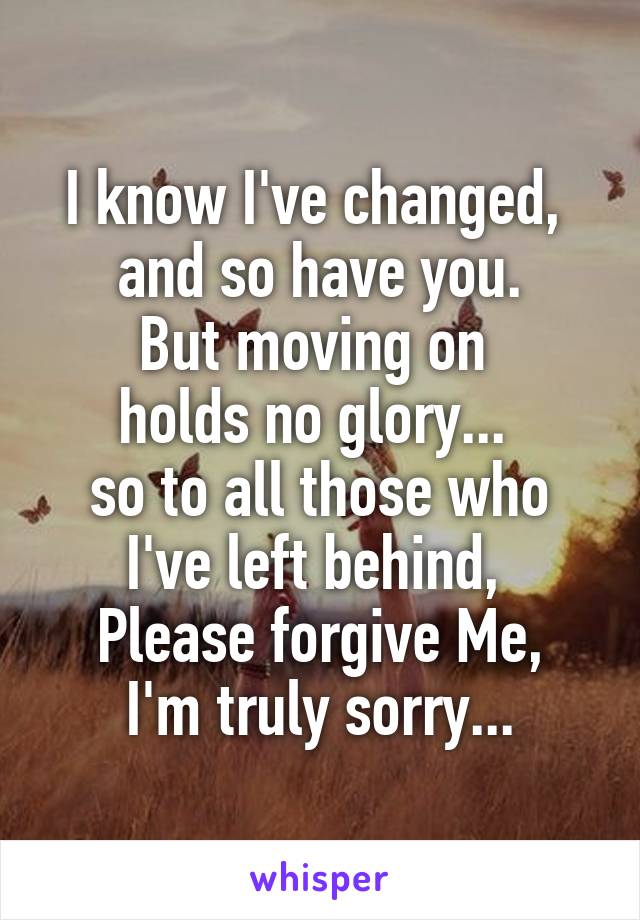 I know I've changed, 
and so have you.
But moving on 
holds no glory... 
so to all those who I've left behind, 
Please forgive Me,
I'm truly sorry...