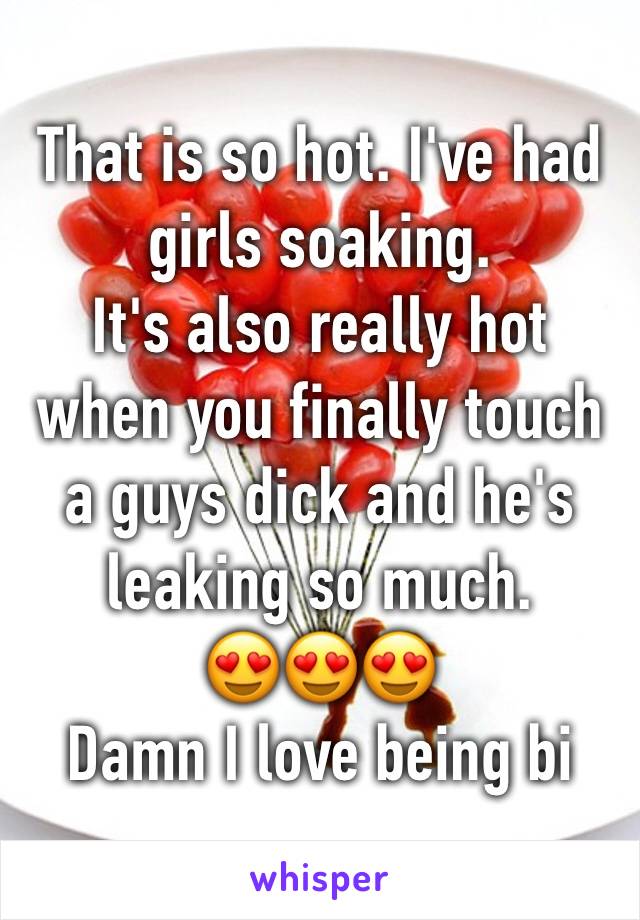 That is so hot. I've had girls soaking. 
It's also really hot when you finally touch a guys dick and he's leaking so much. 
😍😍😍
Damn I love being bi