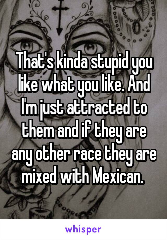 That's kinda stupid you like what you like. And I'm just attracted to them and if they are any other race they are mixed with Mexican. 