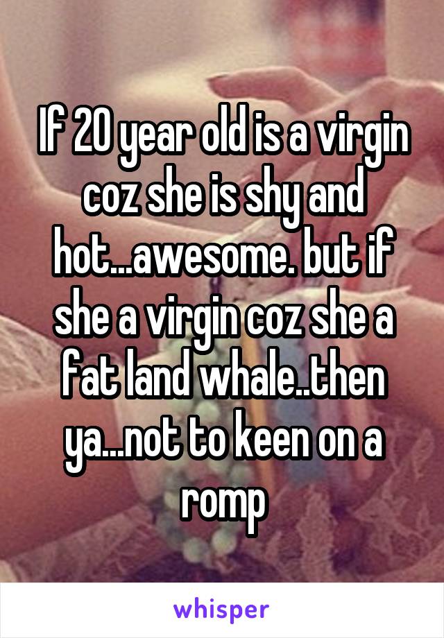 If 20 year old is a virgin coz she is shy and hot...awesome. but if she a virgin coz she a fat land whale..then ya...not to keen on a romp