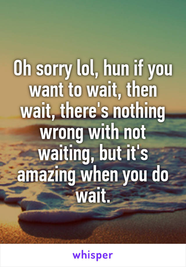 Oh sorry lol, hun if you want to wait, then wait, there's nothing wrong with not waiting, but it's amazing when you do wait.