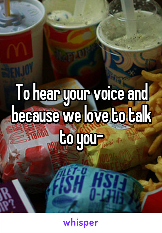 To hear your voice and because we love to talk to you-