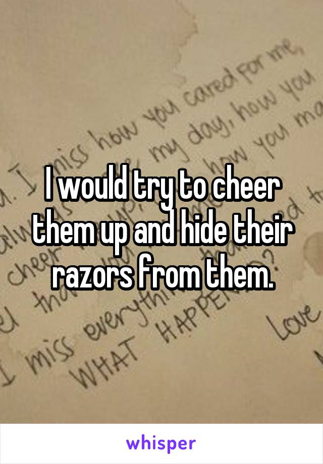 I would try to cheer them up and hide their razors from them.