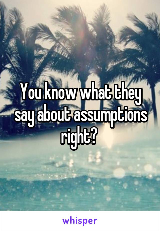 You know what they say about assumptions right? 