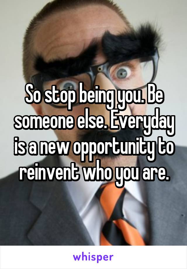 So stop being you. Be someone else. Everyday is a new opportunity to reinvent who you are.
