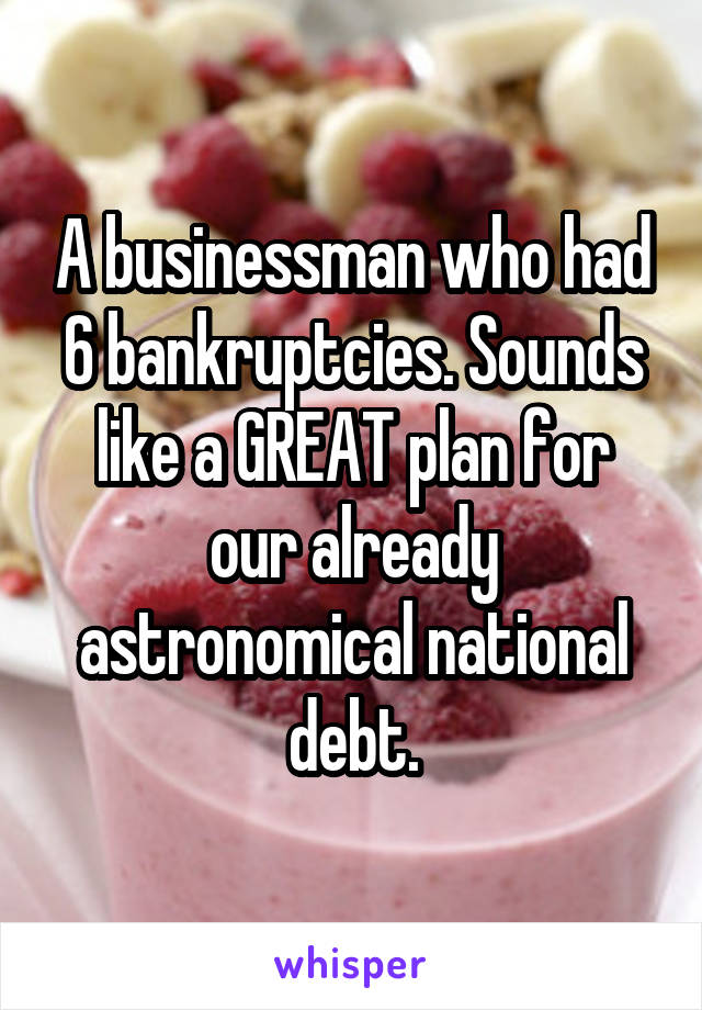 A businessman who had 6 bankruptcies. Sounds like a GREAT plan for our already astronomical national debt.