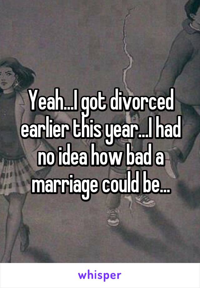 Yeah...I got divorced earlier this year...I had no idea how bad a marriage could be...