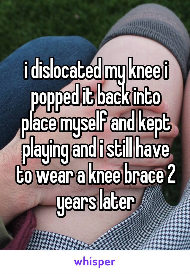 i dislocated my knee i popped it back into place myself and kept playing and i still have to wear a knee brace 2 years later
