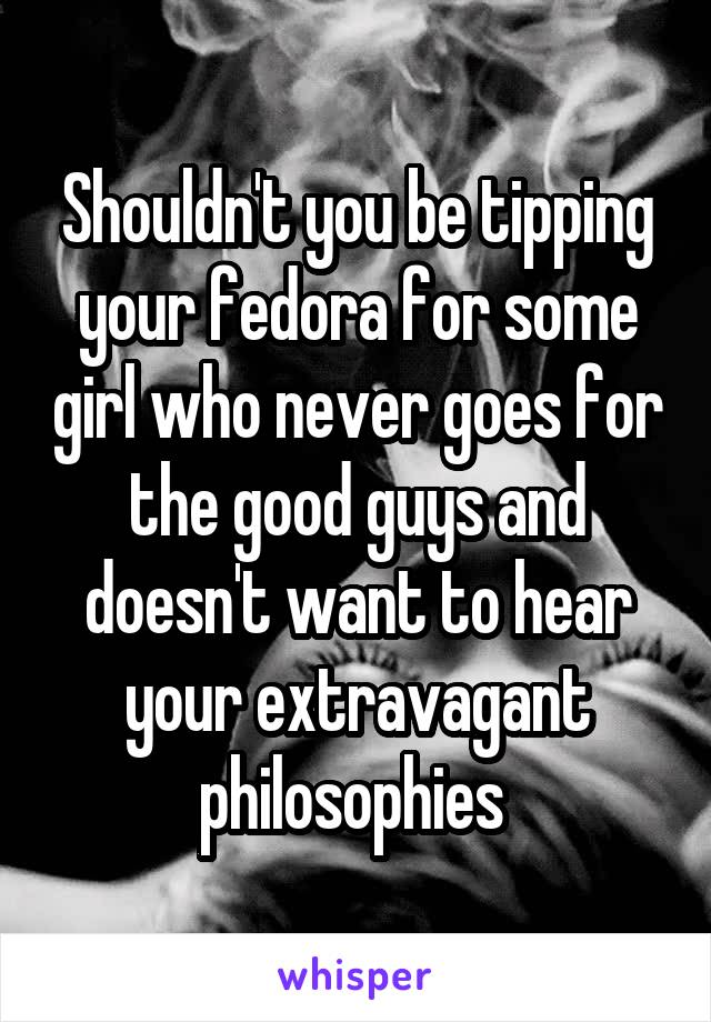 Shouldn't you be tipping your fedora for some girl who never goes for the good guys and doesn't want to hear your extravagant philosophies 