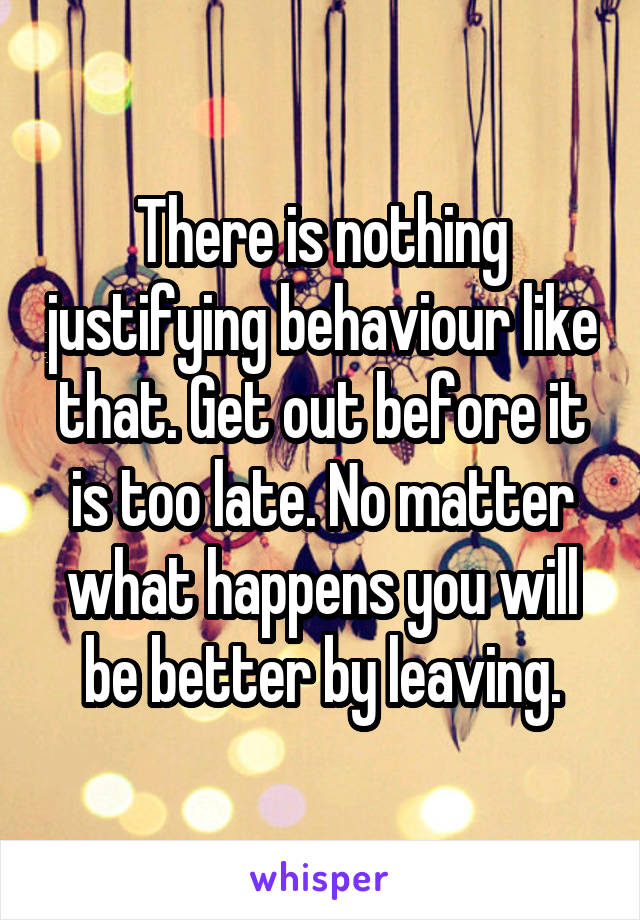 There is nothing justifying behaviour like that. Get out before it is too late. No matter what happens you will be better by leaving.
