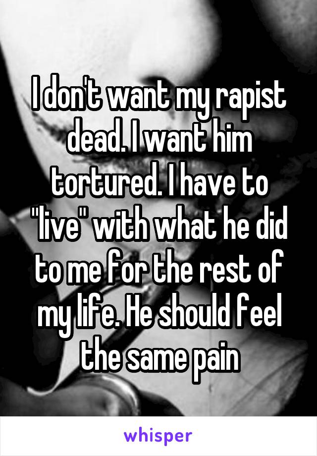 I don't want my rapist dead. I want him tortured. I have to "live" with what he did to me for the rest of my life. He should feel the same pain