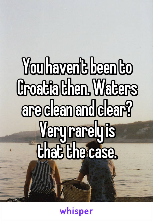 You haven't been to Croatia then. Waters are clean and clear? Very rarely is
that the case.