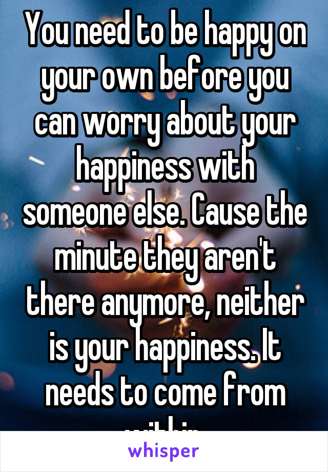 You need to be happy on your own before you can worry about your happiness with someone else. Cause the minute they aren't there anymore, neither is your happiness. It needs to come from within.