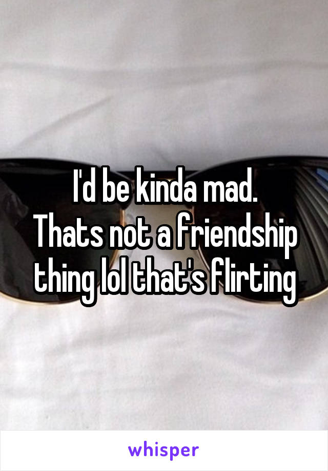 I'd be kinda mad.
Thats not a friendship thing lol that's flirting