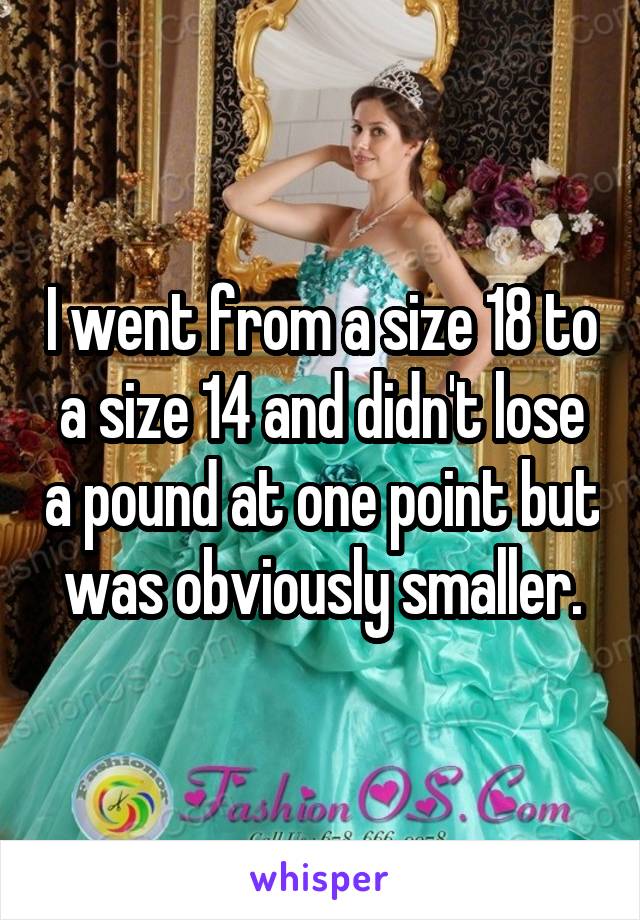I went from a size 18 to a size 14 and didn't lose a pound at one point but was obviously smaller.