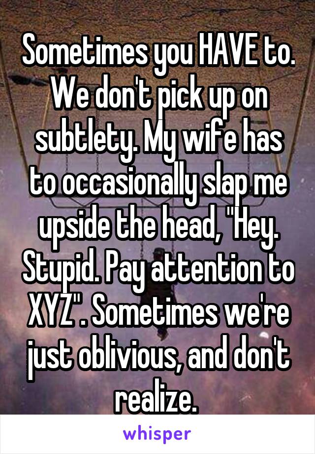 Sometimes you HAVE to. We don't pick up on subtlety. My wife has to occasionally slap me upside the head, "Hey. Stupid. Pay attention to XYZ". Sometimes we're just oblivious, and don't realize. 