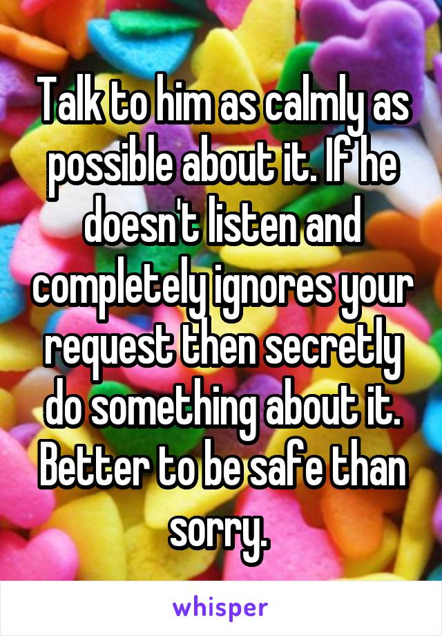 Talk to him as calmly as possible about it. If he doesn't listen and completely ignores your request then secretly do something about it. Better to be safe than sorry. 