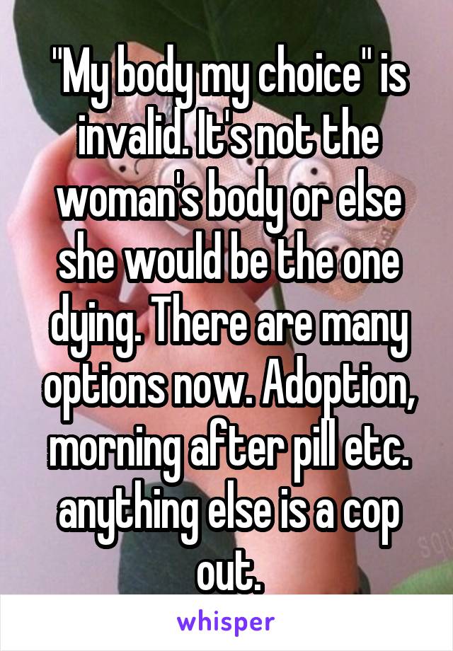 "My body my choice" is invalid. It's not the woman's body or else she would be the one dying. There are many options now. Adoption, morning after pill etc. anything else is a cop out.