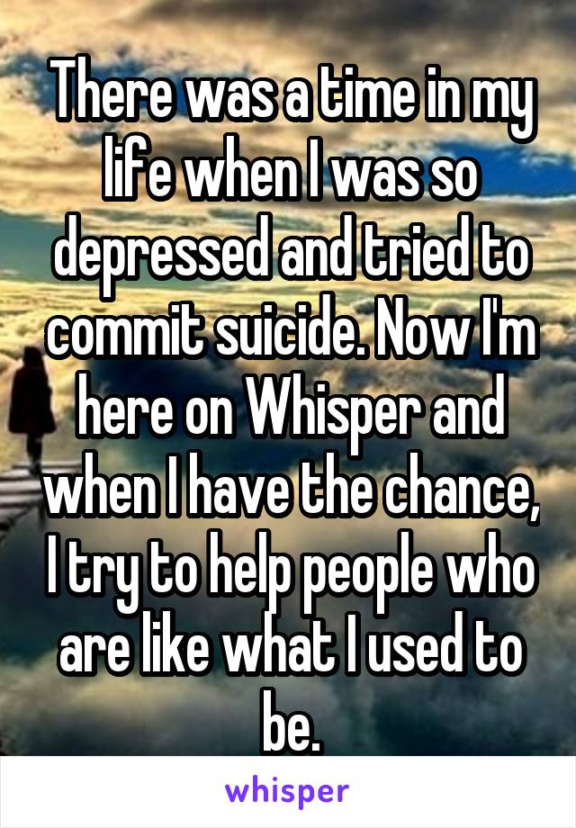 There was a time in my life when I was so depressed and tried to commit suicide. Now I'm here on Whisper and when I have the chance, I try to help people who are like what I used to be.