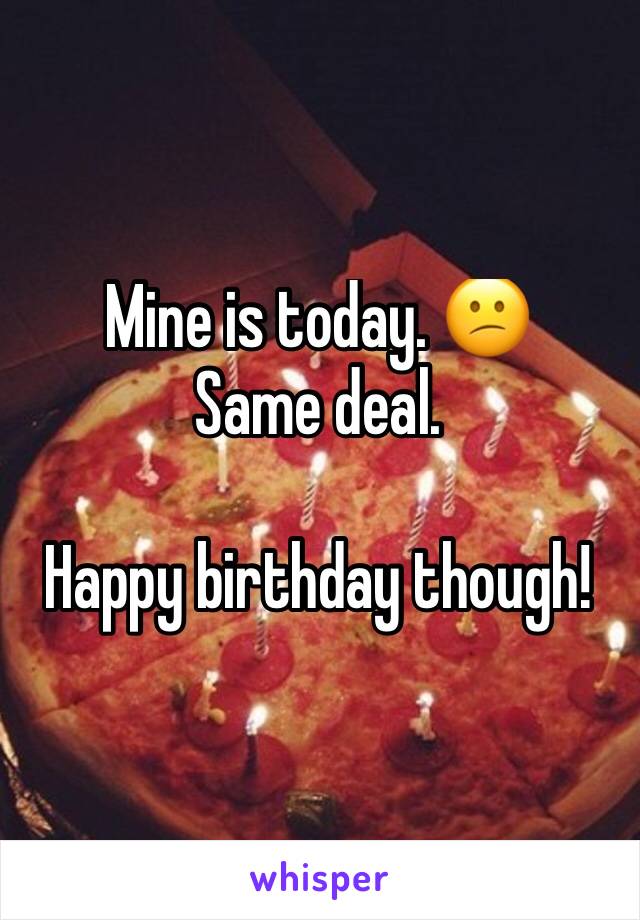 Mine is today. 😕
Same deal.

Happy birthday though! 