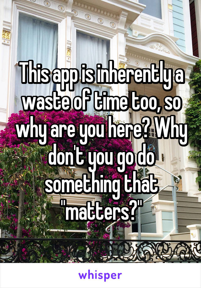 This app is inherently a waste of time too, so why are you here? Why don't you go do something that "matters?"