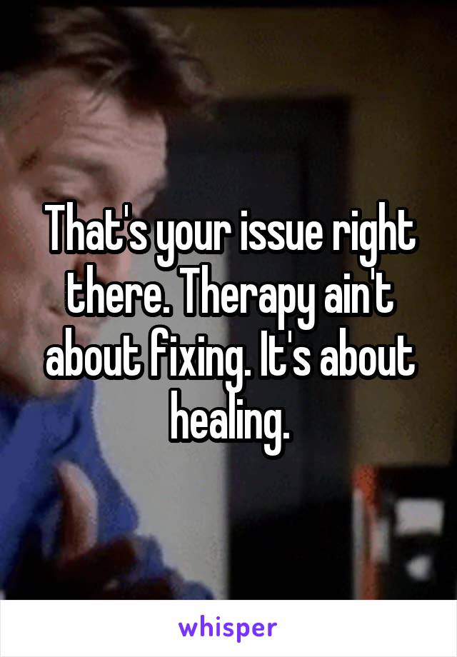 That's your issue right there. Therapy ain't about fixing. It's about healing.
