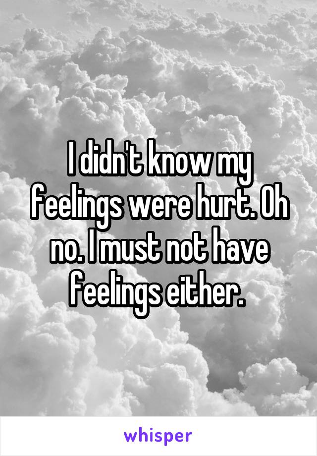 I didn't know my feelings were hurt. Oh no. I must not have feelings either. 