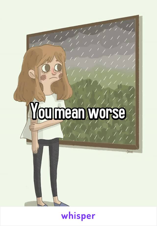 You mean worse 