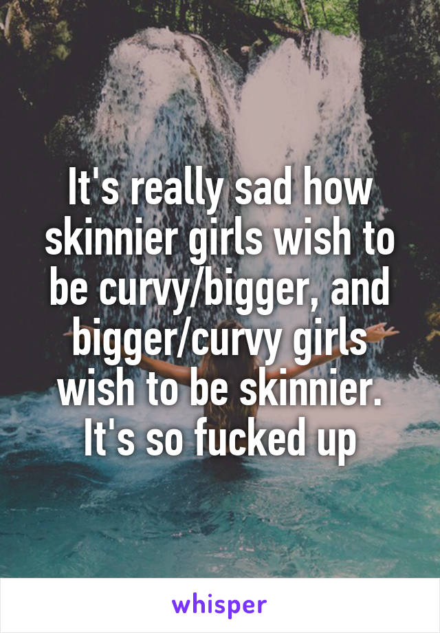 It's really sad how skinnier girls wish to be curvy/bigger, and bigger/curvy girls wish to be skinnier. It's so fucked up