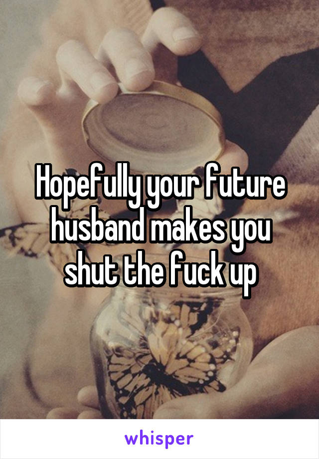 Hopefully your future husband makes you shut the fuck up