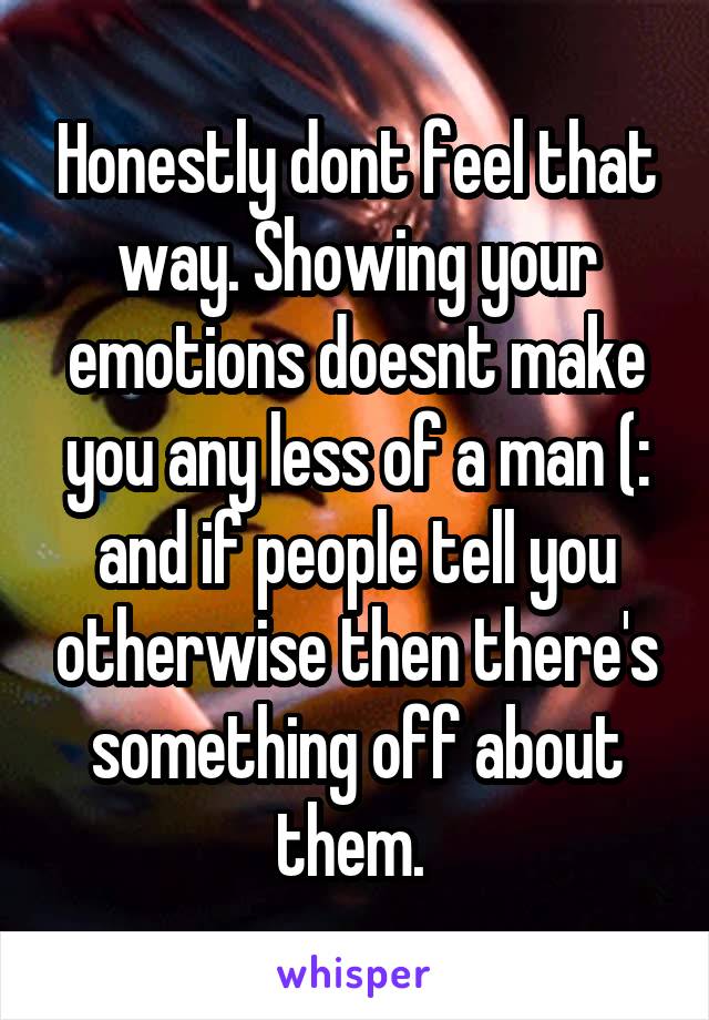 Honestly dont feel that way. Showing your emotions doesnt make you any less of a man (: and if people tell you otherwise then there's something off about them. 
