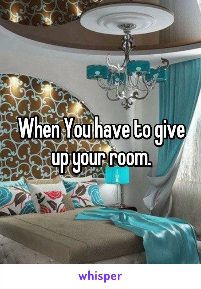 When You have to give up your room.