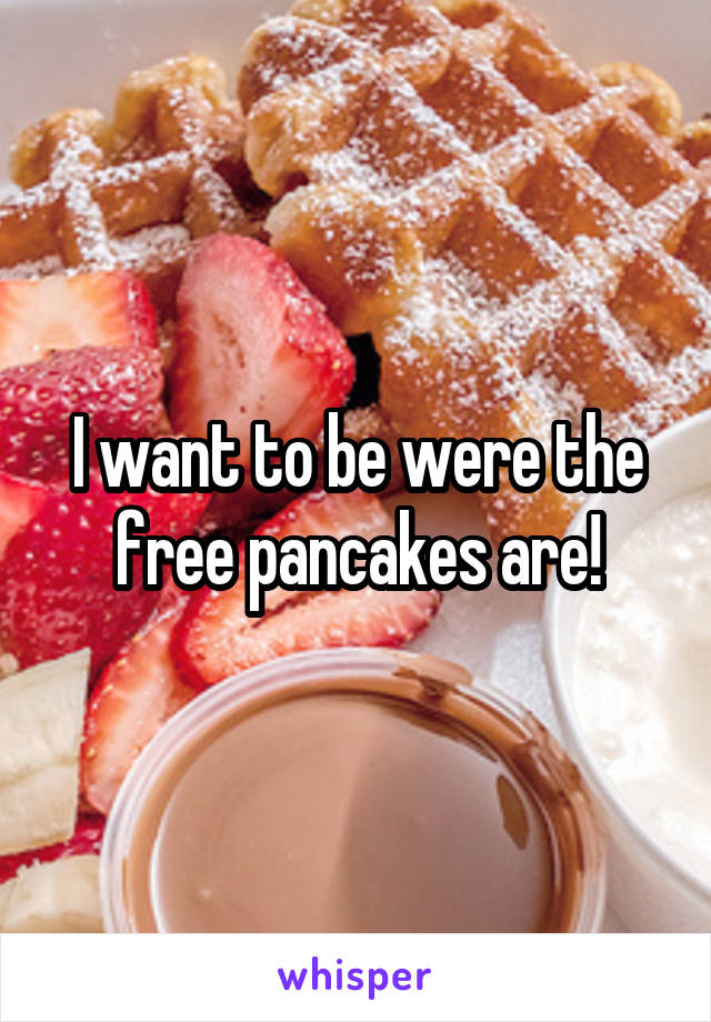 I want to be were the free pancakes are!