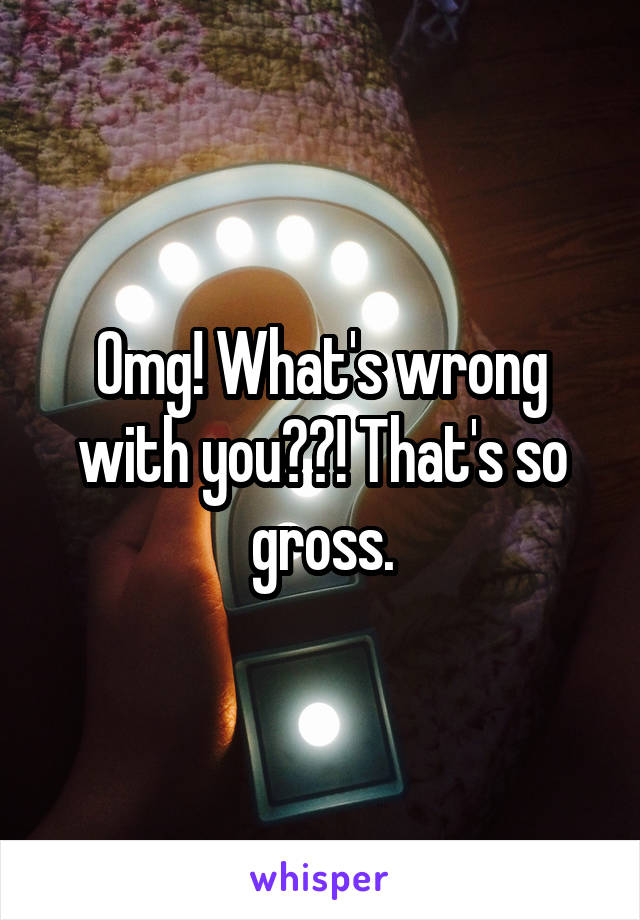 Omg! What's wrong with you??! That's so gross.